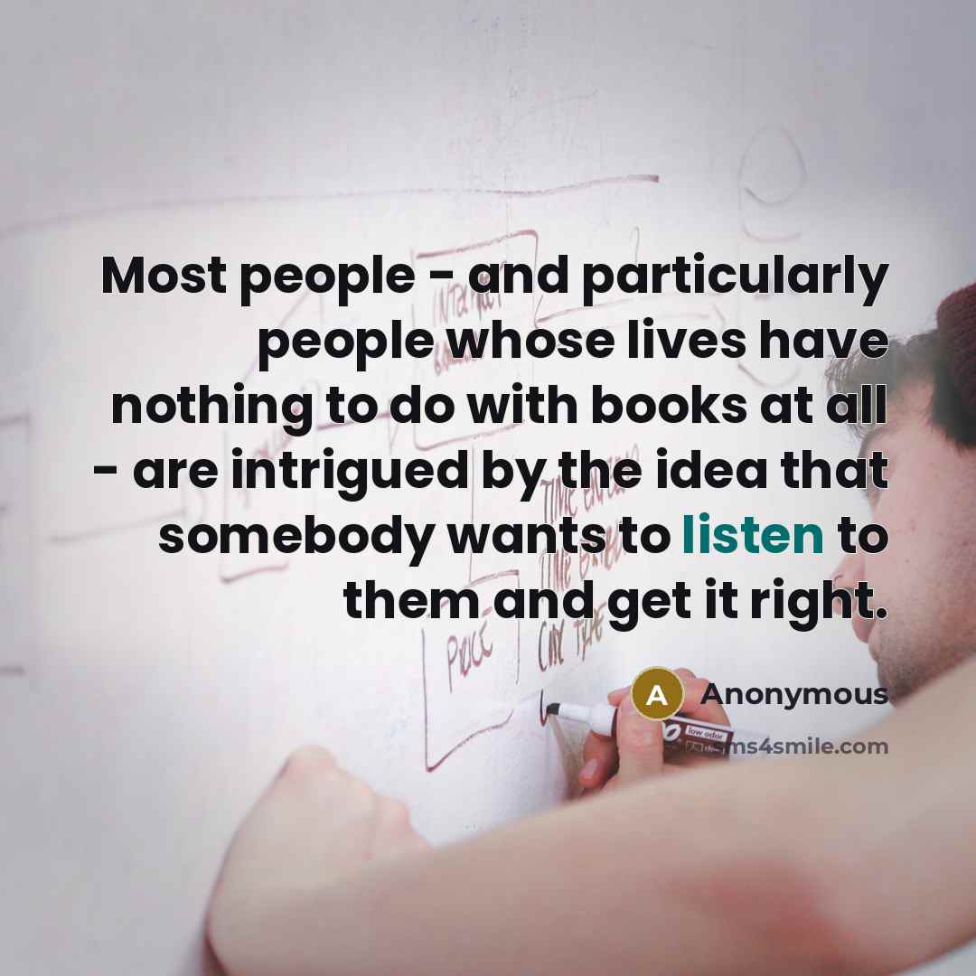 “Most people - and particularly people whose lives have nothing to do with books at all - are intrigued by the idea that somebody wants to listen to them and get it right.” quote by Anonymous
