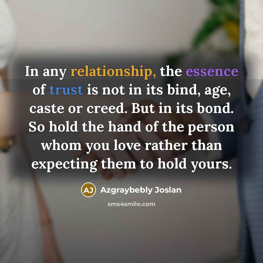 “In any relationship, the essence of trust is not in its bind, age, caste or creed. But in its bond. So hold the hand of the person whom you love rather than expecting them to hold yours.” quote by Azgraybebly Joslan