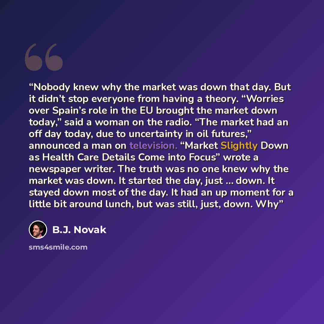 “Nobody knew why the market was down that day. But it didn’t stop everyone from having a theory. “Worries over Spain’s role in the EU brought the market down today,” said a woman on the radio. “The market had an off day today, due to uncertainty in oil futures,” announced a man on television…” quote by B.J. Novak