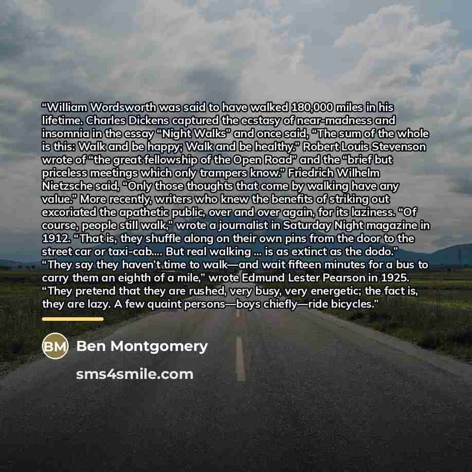 “William Wordsworth was said to have walked 180,000 miles in his lifetime. Charles Dickens captured the ecstasy of near-madness and insomnia in the essay “Night Walks” and once said, “The sum of the whole is this: Walk and be happy; Walk and be healthy.” Robert Louis Stevenson wrote of “the great…” quote by Ben Montgomery