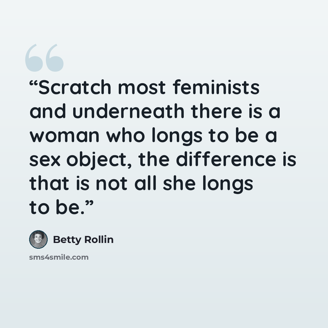 “Scratch most feminists and underneath there is a woman who longs to be a sex object, the difference is that is not all she longs to be.” quote by Betty Rollin