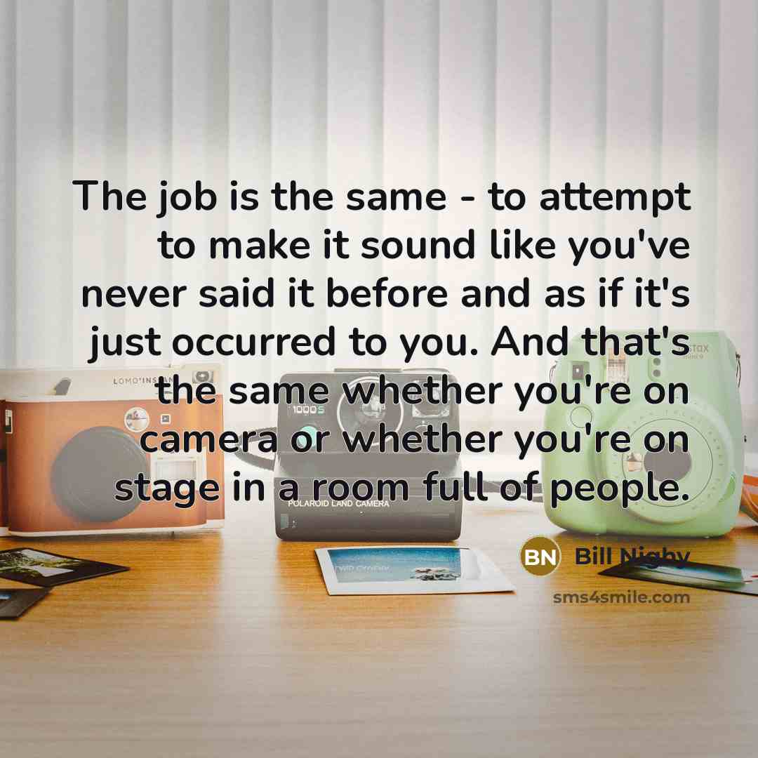 “The job is the same - to attempt to make it sound like you've never said it before and as if it's just occurred to you. And that's the same whether you're on camera or whether you're on stage in a room full of people.” quote by Bill Nighy
