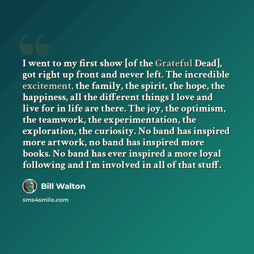 “I went to my first show [of the Grateful Dead], got right up front and never left. The incredible excitement, the family, the spirit, the hope, the happiness, all the different things I love and live for in life are there. The joy, the optimism, the teamwork, the experimentation, the exploration…” quote by Bill Walton