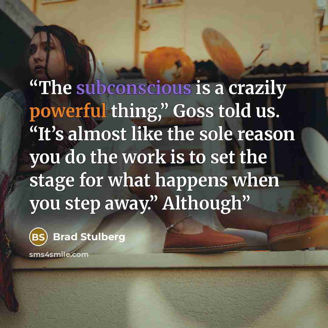“The subconscious is a crazily powerful thing,” Goss told us. “It’s almost like the sole reason you do the work is to set the stage for what happens when you step away.” Although” quote by Brad Stulberg