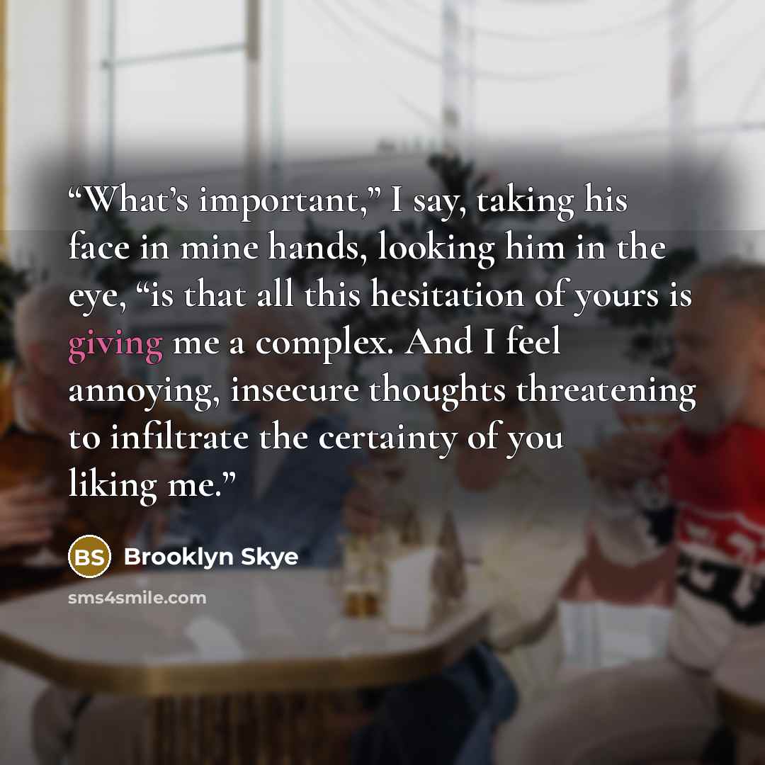 “What’s important,” I say, taking his face in mine hands, looking him in the eye, “is that all this hesitation of yours is giving me a complex. And I feel annoying, insecure thoughts threatening to infiltrate the certainty of you liking me.” quote by Brooklyn Skye
