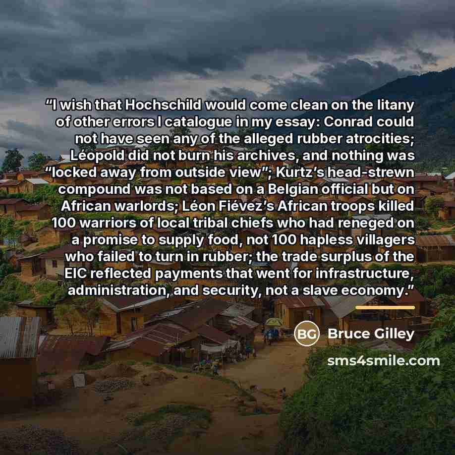 “I wish that Hochschild would come clean on the litany of other errors I catalogue in my essay: Conrad could not have seen any of the alleged rubber atrocities; Léopold did not burn his archives, and nothing was “locked away from outside view”; Kurtz’s head-strewn compound was not based on a…” quote by Bruce Gilley