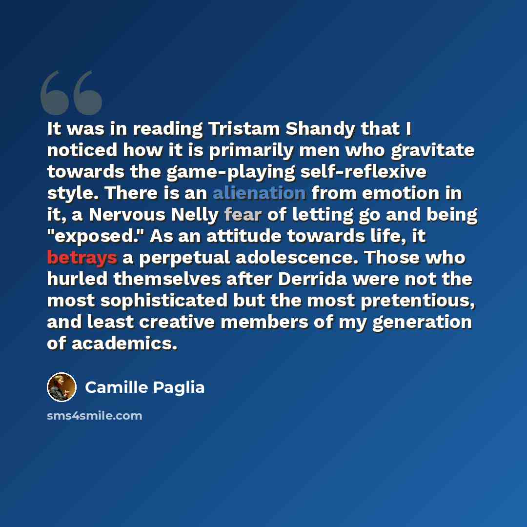 “It was in reading Tristam Shandy that I noticed how it is primarily men who gravitate towards the game-playing self-reflexive style. There is an alienation from emotion in it, a Nervous Nelly fear of letting go and being "exposed." As an attitude towards life, it betrays a perpetual adolescence…” quote by Camille Paglia