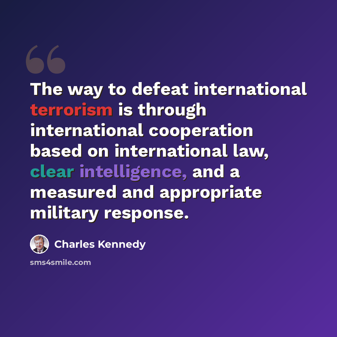 “The way to defeat international terrorism is through international cooperation based on international law, clear intelligence, and a measured and appropriate military response.” quote by Charles Kennedy