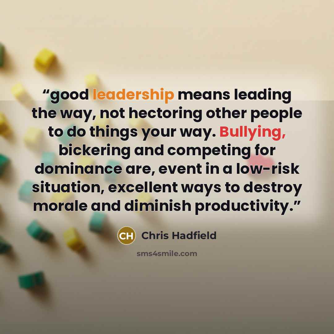 “good leadership means leading the way, not hectoring other people to do things your way. Bullying, bickering and competing for dominance are, event in a low-risk situation, excellent ways to destroy morale and diminish productivity.” quote by Chris Hadfield