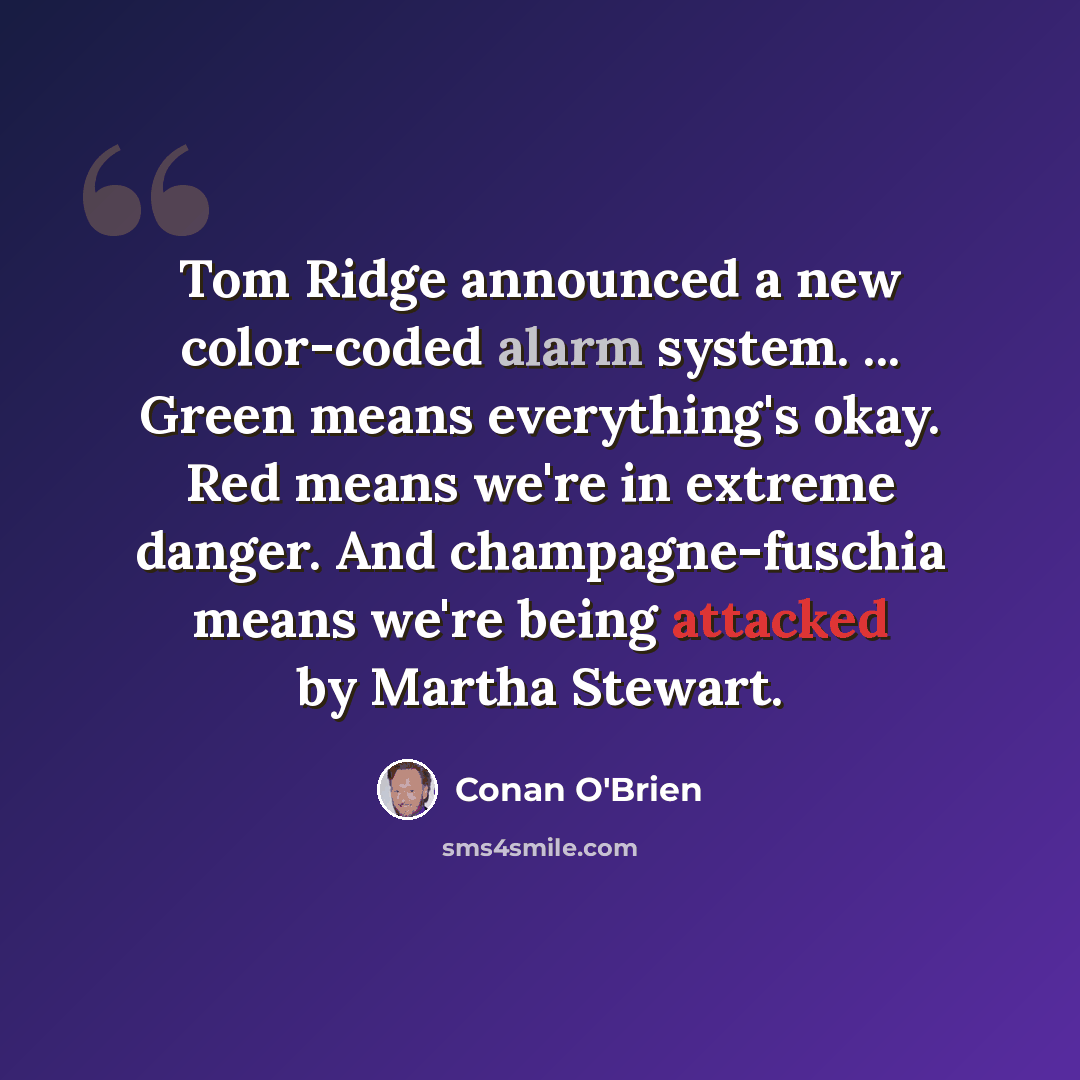 “Tom Ridge announced a new color-coded alarm system. ... Green means everything's okay. Red means we're in extreme danger. And champagne-fuschia means we're being attacked by Martha Stewart.” quote by Conan O'Brien