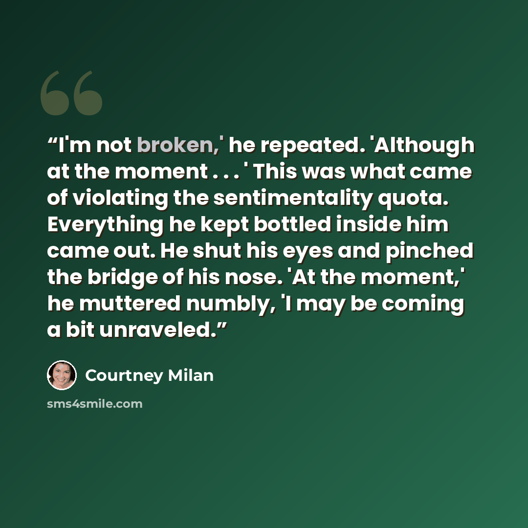 “I'm not broken,' he repeated. 'Although at the moment . . . ' This was what came of violating the sentimentality quota. Everything he kept bottled inside him came out. He shut his eyes and pinched the bridge of his nose. 'At the moment,' he muttered numbly, 'I may be coming a bit unraveled.” quote by Courtney Milan