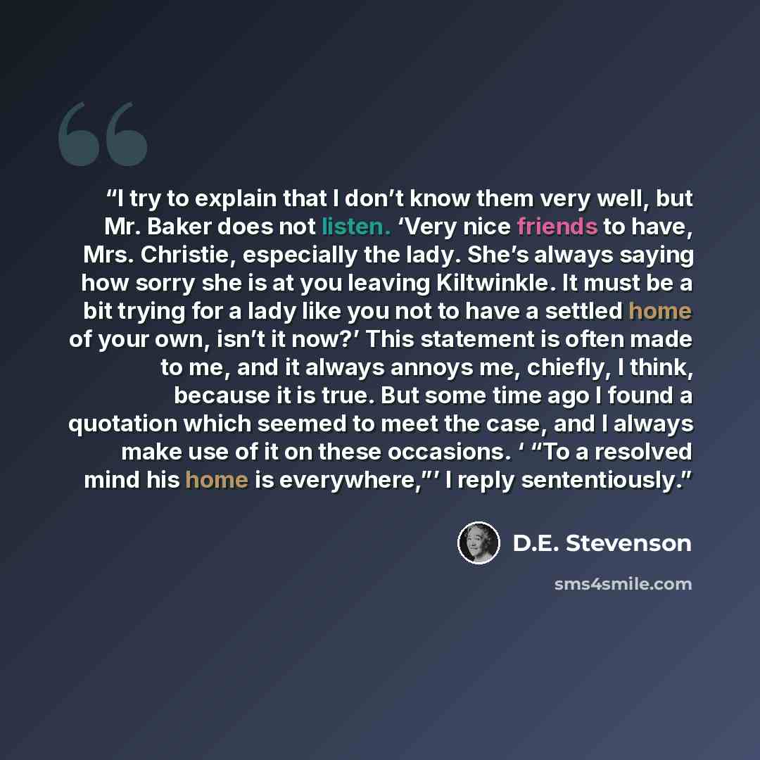 “I try to explain that I don’t know them very well, but Mr. Baker does not listen. ‘Very nice friends to have, Mrs. Christie, especially the lady. She’s always saying how sorry she is at you leaving Kiltwinkle. It must be a bit trying for a lady like you not to have a settled home of your own…” quote by D.E. Stevenson
