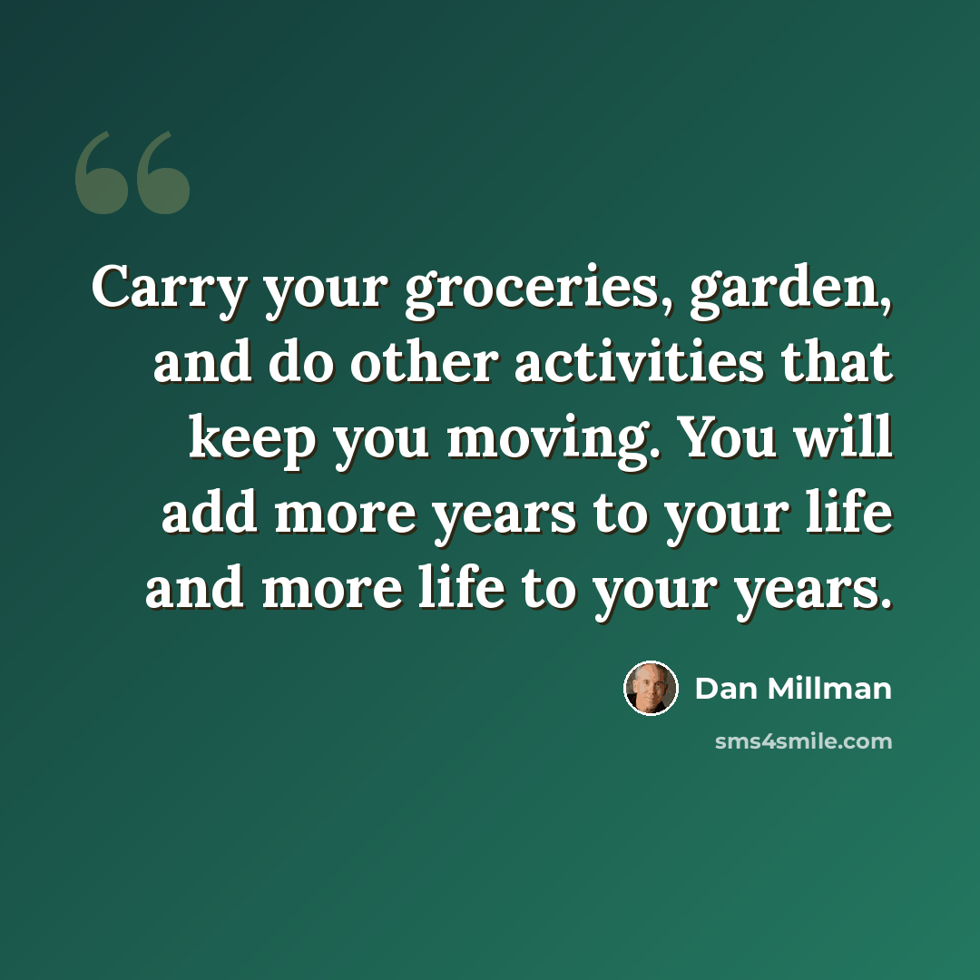 “Carry your groceries, garden, and do other activities that keep you moving. You will add more years to your life and more life to your years.” quote by Dan Millman