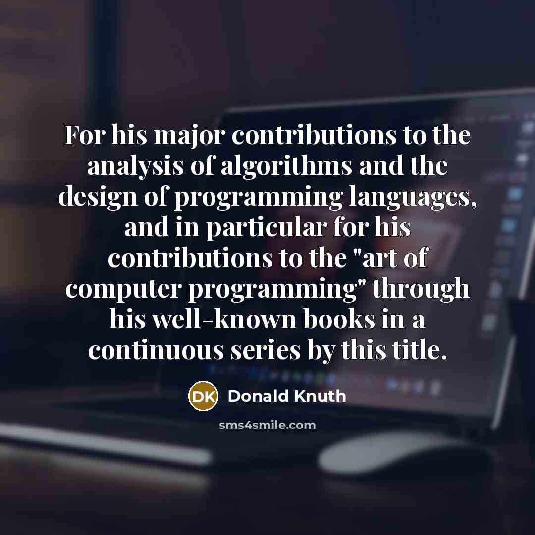 “For his major contributions to the analysis of algorithms and the design of programming languages, and in particular for his contributions to the "art of computer programming" through his well-known books in a continuous series by this title.” quote by Donald Knuth