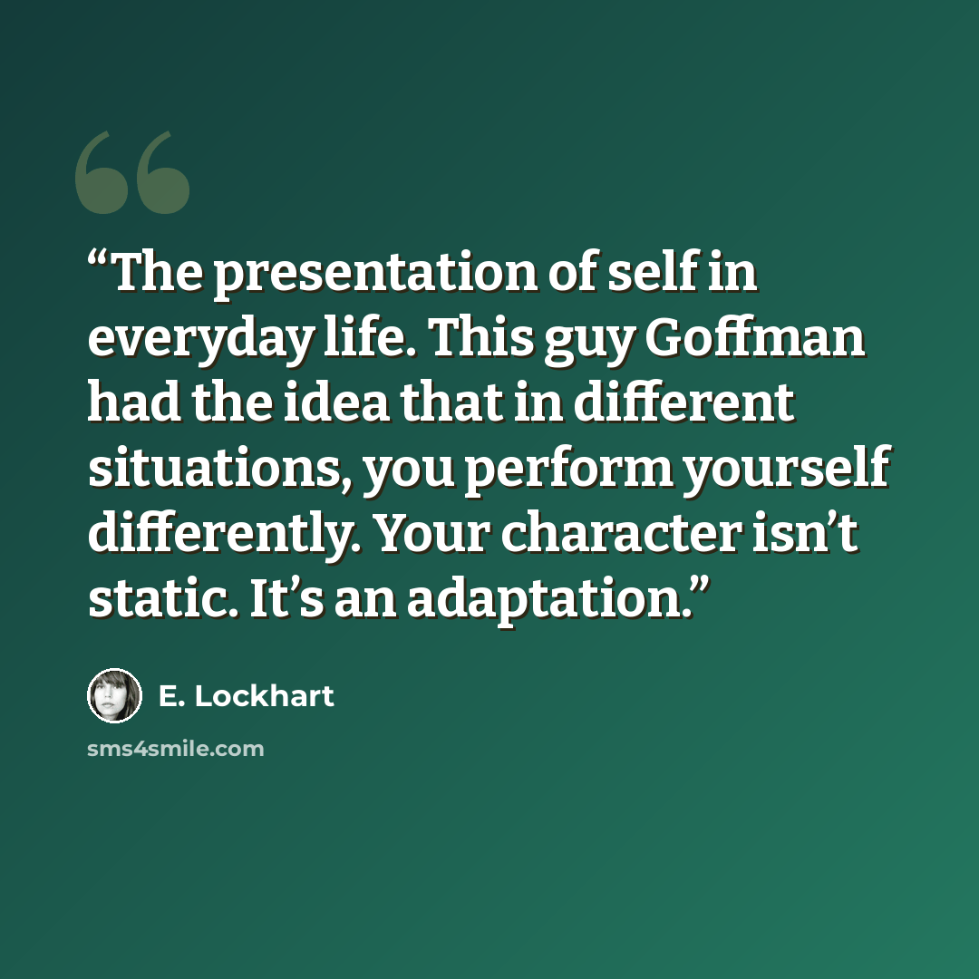 “The presentation of self in everyday life. This guy Goffman had the idea that in different situations, you perform yourself differently. Your character isn’t static. It’s an adaptation.” quote by E. Lockhart