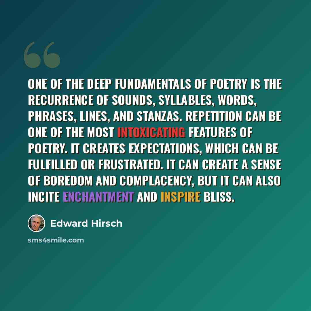 “One of the deep fundamentals of poetry is the recurrence of sounds, syllables, words, phrases, lines, and stanzas. Repetition can be one of the most intoxicating features of poetry. It creates expectations, which can be fulfilled or frustrated. It can create a sense of boredom and complacency, but…” quote by Edward Hirsch