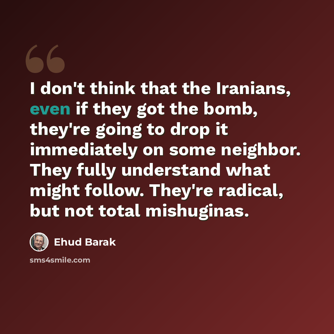 “I don't think that the Iranians, even if they got the bomb, they're going to drop it immediately on some neighbor. They fully understand what might follow. They're radical, but not total mishuginas.” quote by Ehud Barak
