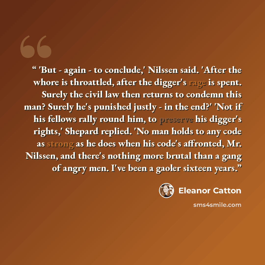 “'But - again - to conclude,' Nilssen said. 'After the whore is throattled, after the digger's rage is spent. Surely the civil law then returns to condemn this man? Surely he's punished justly - in the end?' 'Not if his fellows rally round him, to preserve his digger's rights,' Shepard replied. 'No…” quote by Eleanor Catton