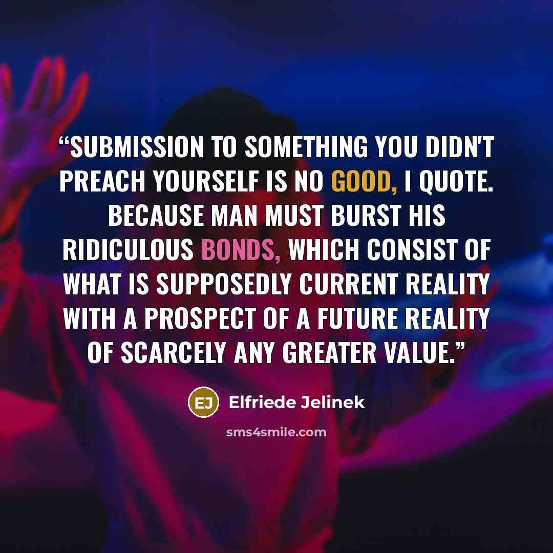“Submission to something you didn't preach yourself is no good, I quote. Because Man must burst his ridiculous bonds, which consist of what is supposedly current reality with a prospect of a future reality of scarcely any greater value.” quote by Elfriede Jelinek