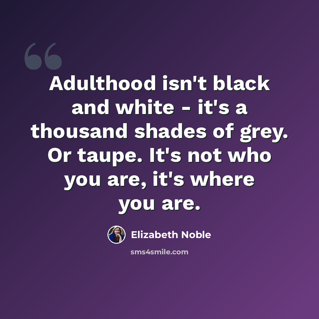 “Adulthood isn't black and white - it's a thousand shades of grey. Or taupe. It's not who you are, it's where you are.” quote by Elizabeth Noble