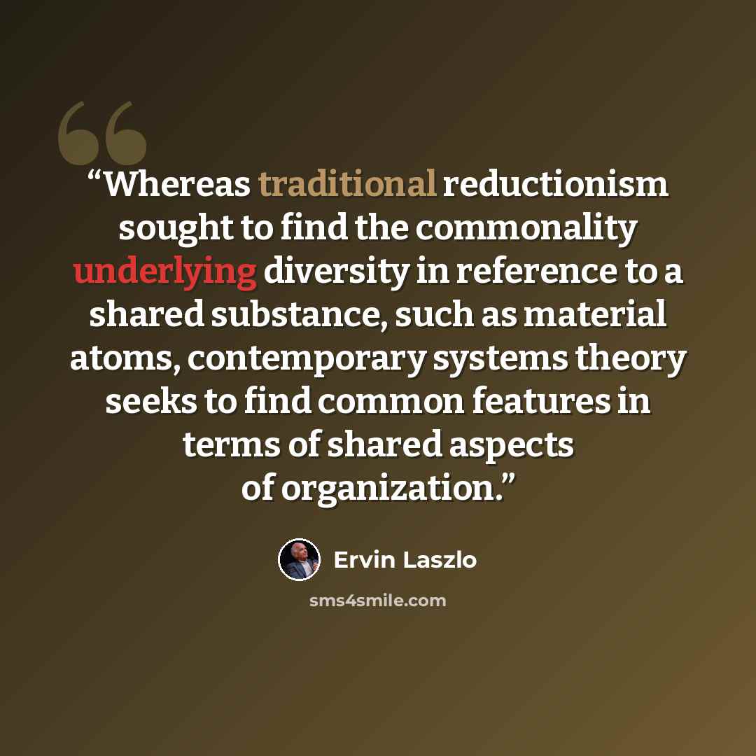“Whereas traditional reductionism sought to find the commonality underlying diversity in reference to a shared substance, such as material atoms, contemporary systems theory seeks to find common features in terms of shared aspects of organization.” quote by Ervin Laszlo