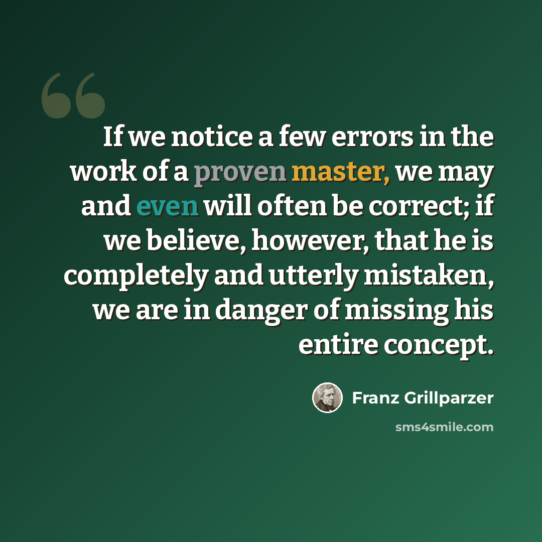 “If we notice a few errors in the work of a proven master, we may and even will often be correct; if we believe, however, that he is completely and utterly mistaken, we are in danger of missing his entire concept.” quote by Franz Grillparzer