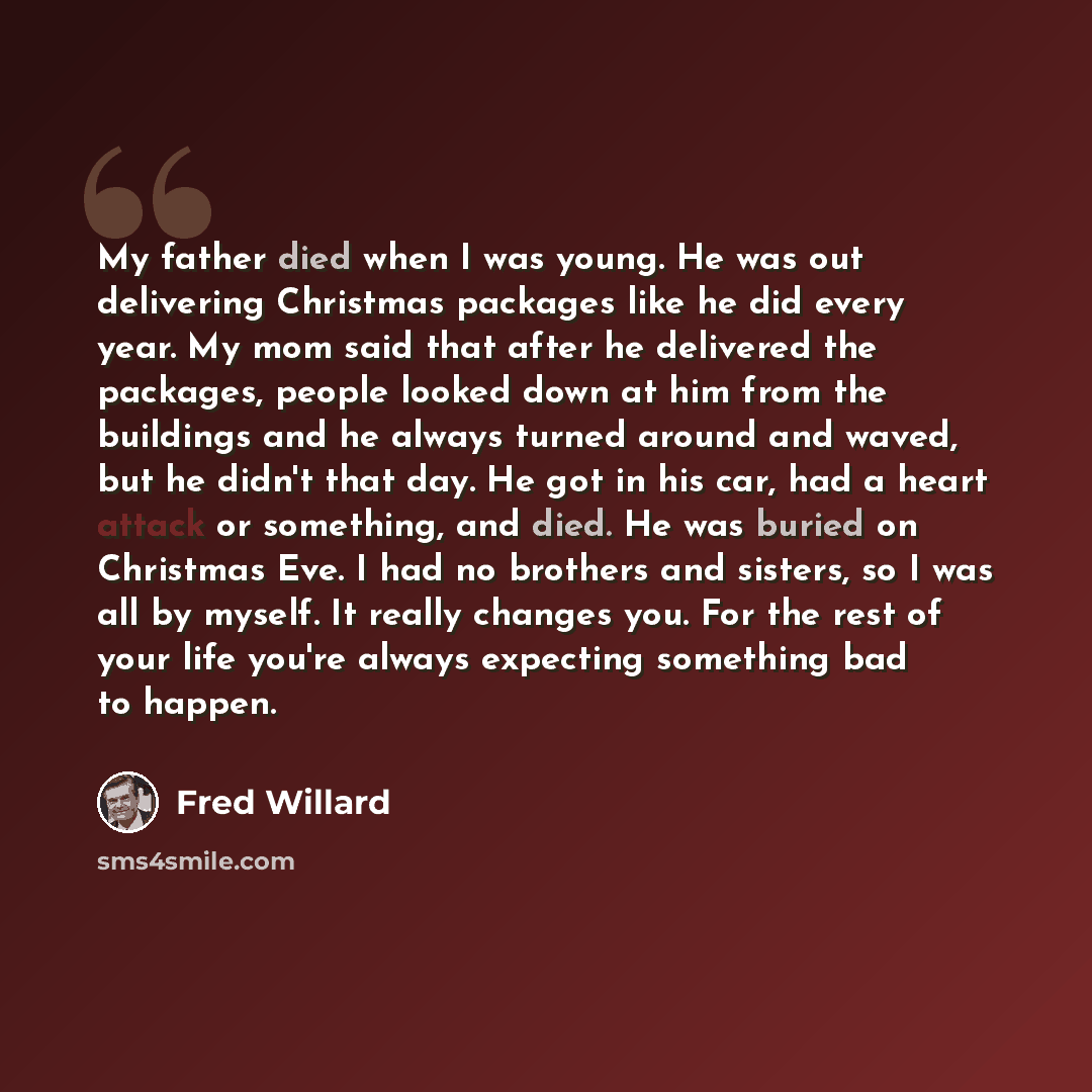 “My father died when I was young. He was out delivering Christmas packages like he did every year. My mom said that after he delivered the packages, people looked down at him from the buildings and he always turned around and waved, but he didn't that day. He got in his car, had a heart attack or…” quote by Fred Willard