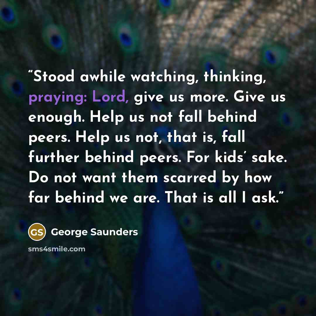 “Stood awhile watching, thinking, praying: Lord, give us more. Give us enough. Help us not fall behind peers. Help us not, that is, fall further behind peers. For kids’ sake. Do not want them scarred by how far behind we are. That is all I ask.” quote by George Saunders