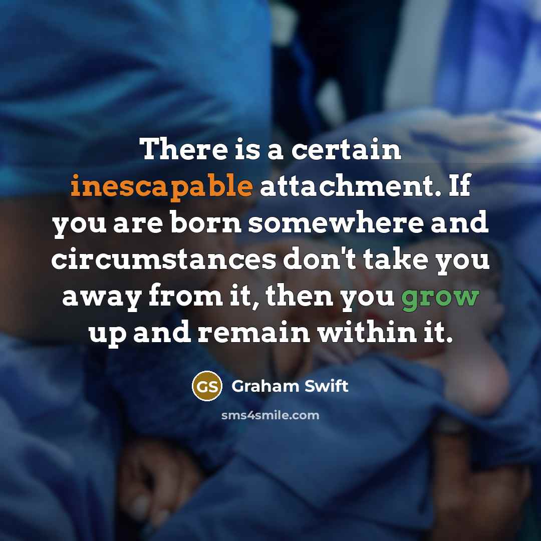“There is a certain inescapable attachment. If you are born somewhere and circumstances don't take you away from it, then you grow up and remain within it.” quote by Graham Swift