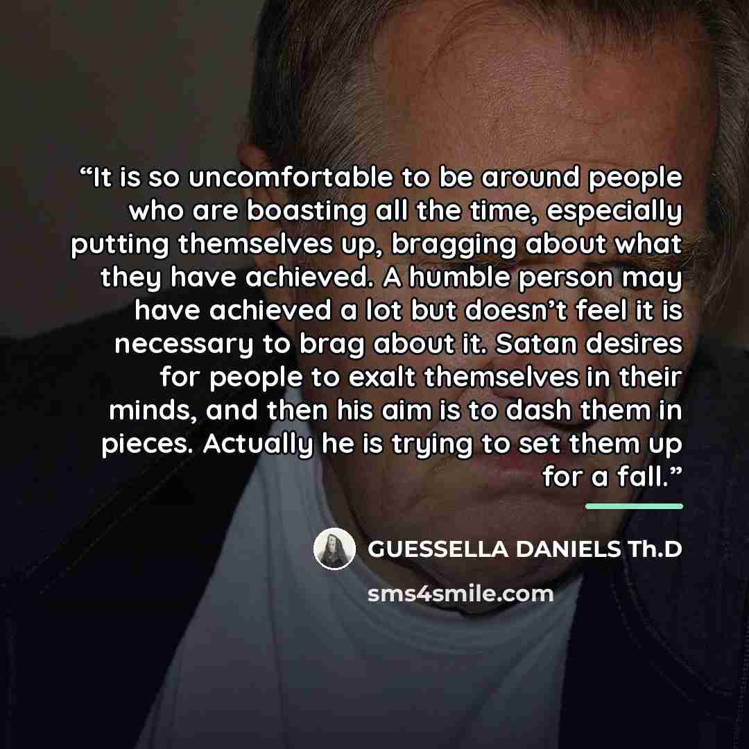 “It is so uncomfortable to be around people who are boasting all the time, especially putting themselves up, bragging about what they have achieved. A humble person may have achieved a lot but doesn’t feel it is necessary to brag about it. Satan desires for people to exalt themselves in their…” quote by GUESSELLA DANIELS Th.D