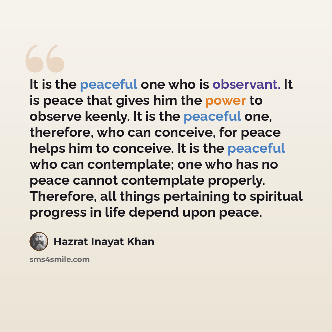 “It is the peaceful one who is observant. It is peace that gives him the power to observe keenly. It is the peaceful one, therefore, who can conceive, for peace helps him to conceive. It is the peaceful who can contemplate; one who has no peace cannot contemplate properly. Therefore, all things…” quote by Hazrat Inayat Khan