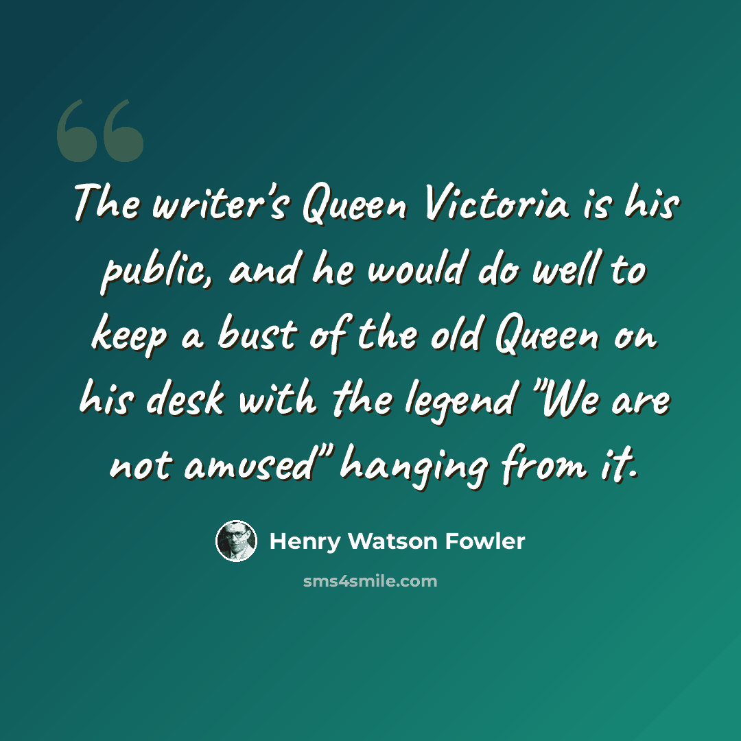 “The writer's Queen Victoria is his public, and he would do well to keep a bust of the old Queen on his desk with the legend "We are not amused" hanging from it.” quote by Henry Watson Fowler