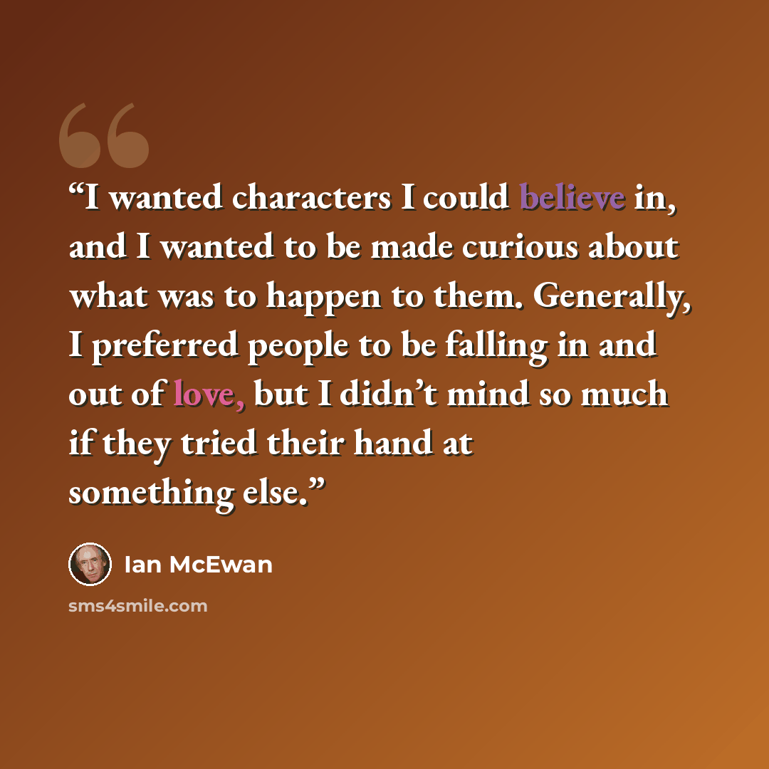 “I wanted characters I could believe in, and I wanted to be made curious about what was to happen to them. Generally, I preferred people to be falling in and out of love, but I didn’t mind so much if they tried their hand at something else.” quote by Ian McEwan
