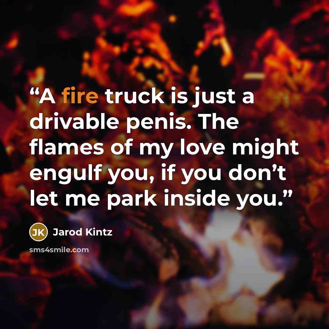 “A fire truck is just a drivable penis. The flames of my love might engulf you, if you don’t let me park inside you.” quote by Jarod Kintz
