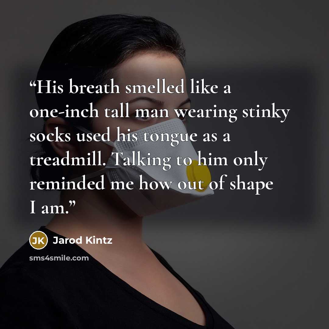 “His breath smelled like a one-inch tall man wearing stinky socks used his tongue as a treadmill. Talking to him only reminded me how out of shape I am.” quote by Jarod Kintz