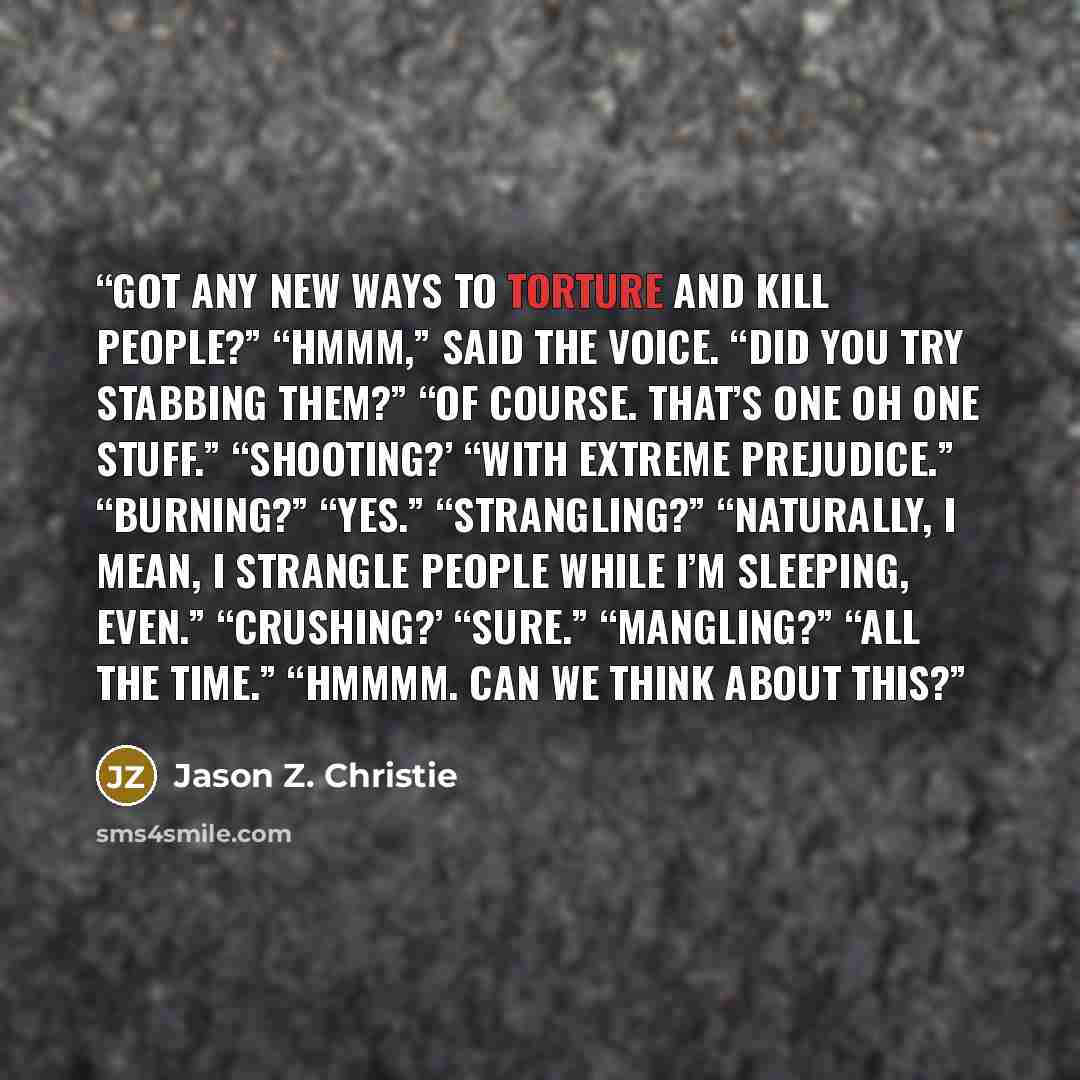 “Got any new ways to torture and kill people?” “Hmmm,” said the voice. “Did you try stabbing them?” “Of course. That’s one oh one stuff.” “Shooting?’ “With extreme prejudice.” “Burning?” “Yes.” “Strangling?” “Naturally, I mean, I strangle people while I’m sleeping, even.” “Crushing?’ “Sure.”…” quote by Jason Z. Christie