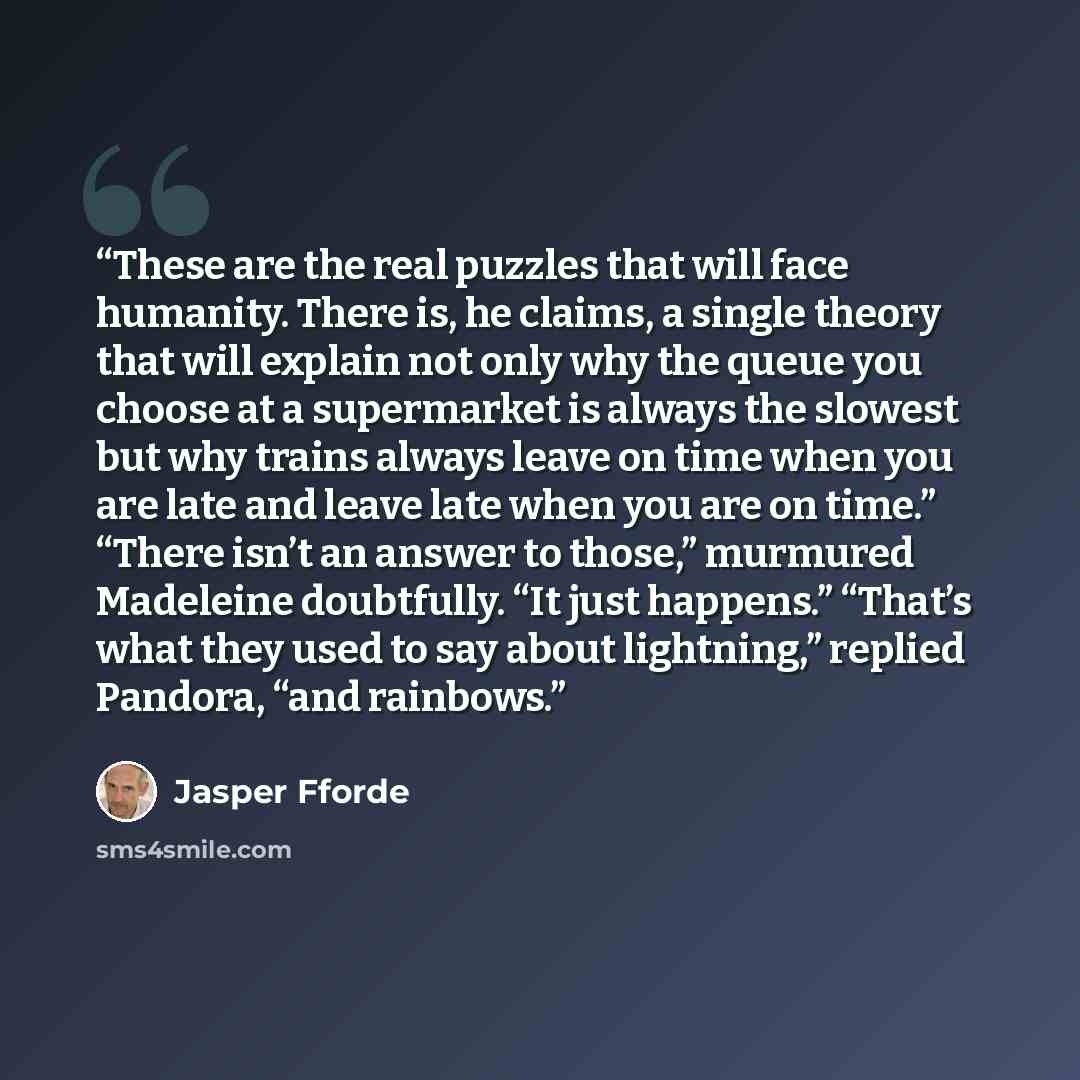 “These are the real puzzles that will face humanity. There is, he claims, a single theory that will explain not only why the queue you choose at a supermarket is always the slowest but why trains always leave on time when you are late and leave late when you are on time.” “There isn’t an answer to…” quote by Jasper Fforde