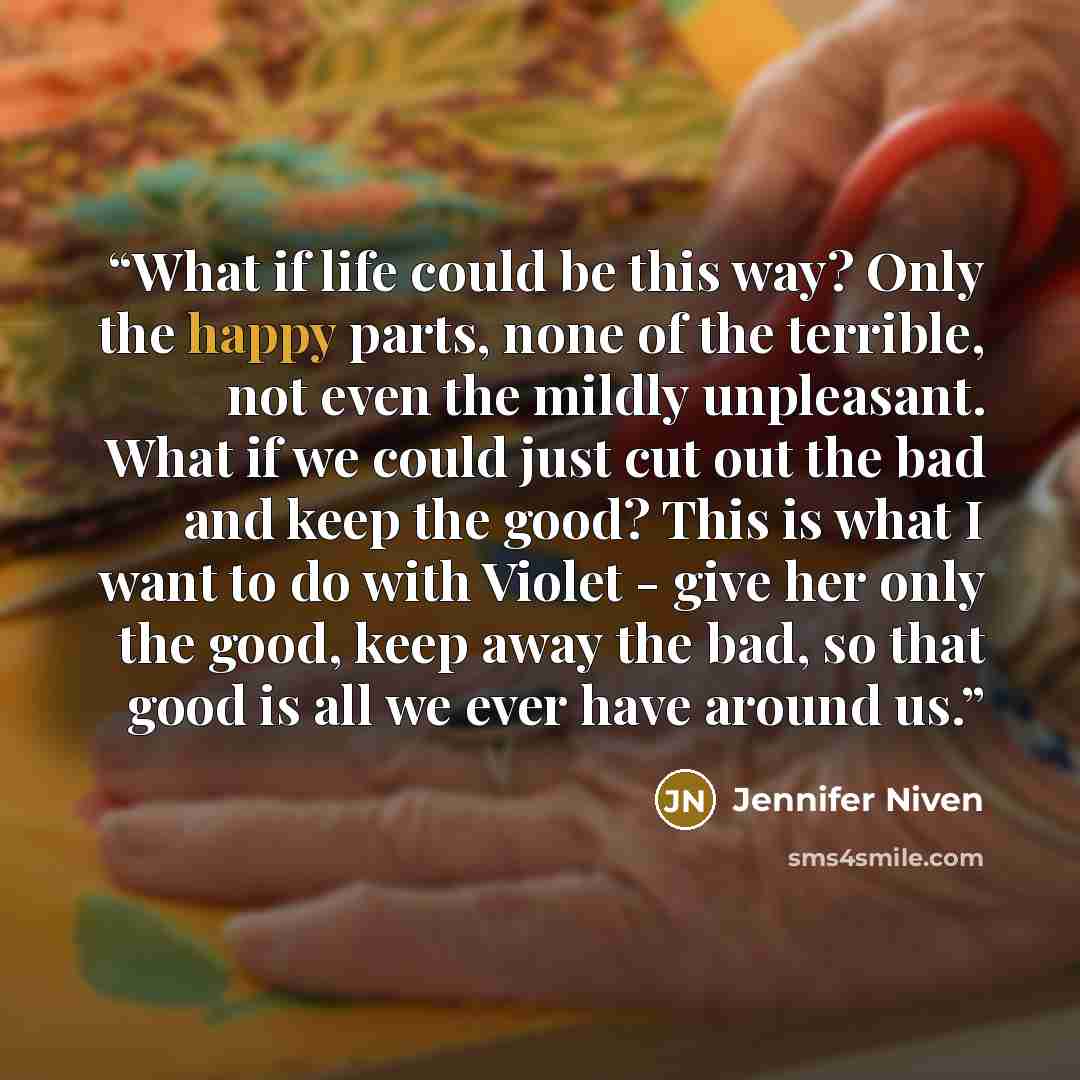 “What if life could be this way? Only the happy parts, none of the terrible, not even the mildly unpleasant. What if we could just cut out the bad and keep the good? This is what I want to do with Violet - give her only the good, keep away the bad, so that good is all we ever have around us.” quote by Jennifer Niven