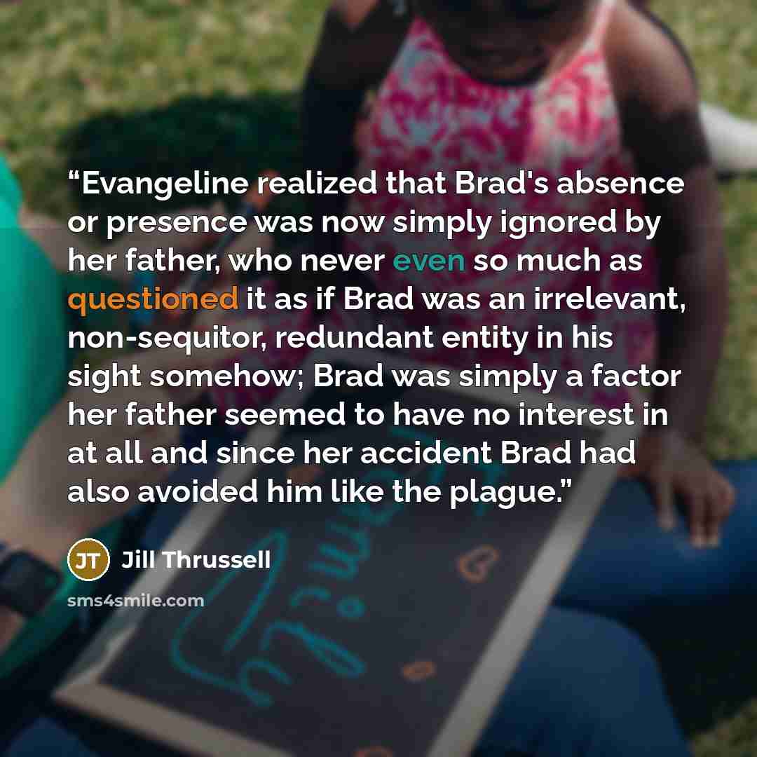 “Evangeline realized that Brad's absence or presence was now simply ignored by her father, who never even so much as questioned it as if Brad was an irrelevant, non-sequitor, redundant entity in his sight somehow; Brad was simply a factor her father seemed to have no interest in at all and since…” quote by Jill Thrussell