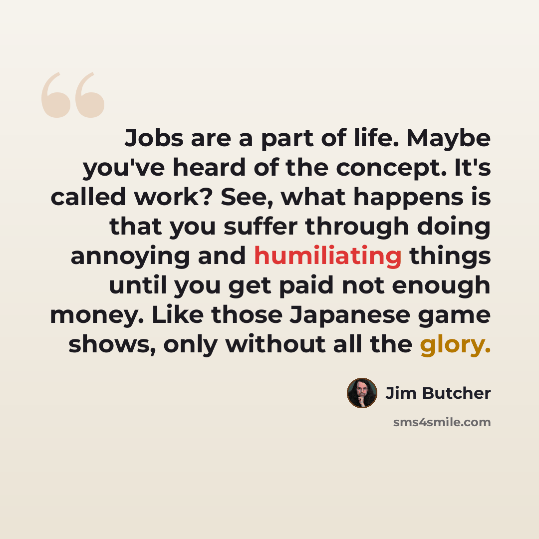 “Jobs are a part of life. Maybe you've heard of the concept. It's called work? See, what happens is that you suffer through doing annoying and humiliating things until you get paid not enough money. Like those Japanese game shows, only without all the glory.” quote by Jim Butcher