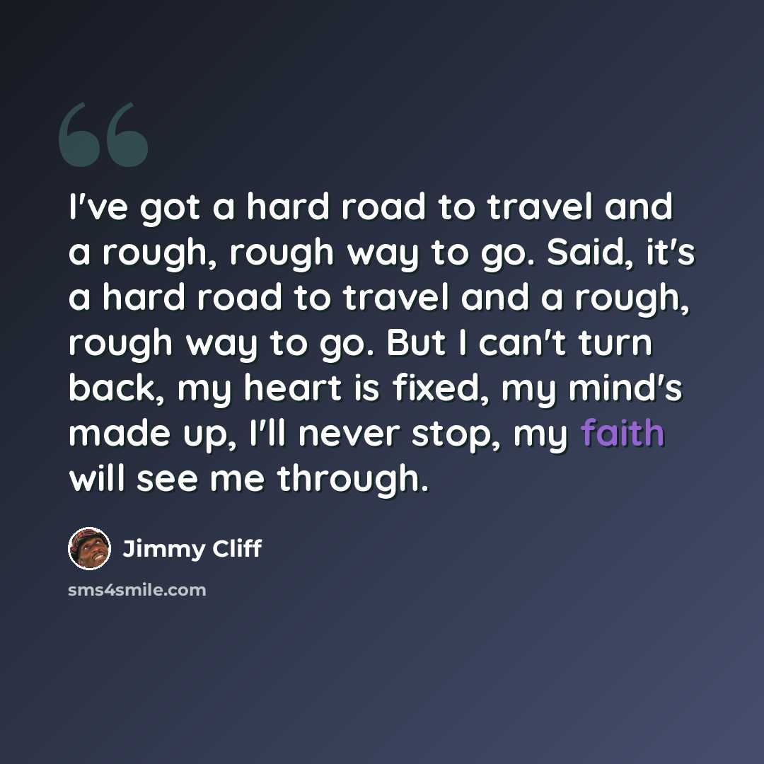 “I've got a hard road to travel and a rough, rough way to go. Said, it's a hard road to travel and a rough, rough way to go. But I can't turn back, my heart is fixed, my mind's made up, I'll never stop, my faith will see me through.” quote by Jimmy Cliff