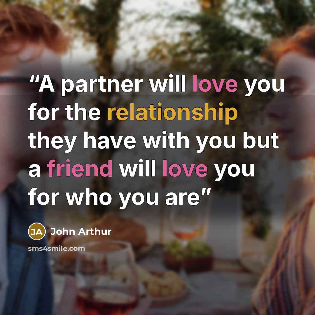“A partner will love you for the relationship they have with you but a friend will love you for who you are” quote by John Arthur