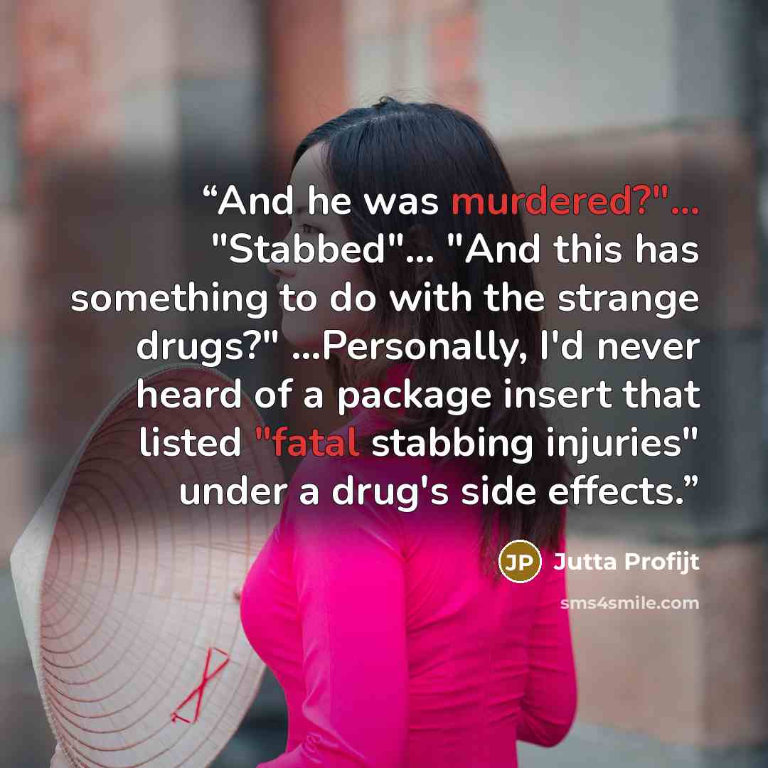 “And he was murdered?"... "Stabbed"... "And this has something to do with the strange drugs?" ...Personally, I'd never heard of a package insert that listed "fatal stabbing injuries" under a drug's side effects.” quote by Jutta Profijt