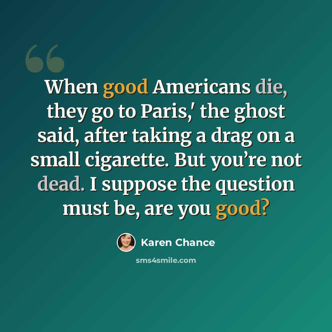 “When good Americans die, they go to Paris,' the ghost said, after taking a drag on a small cigarette. But you’re not dead. I suppose the question must be, are you good?” quote by Karen Chance