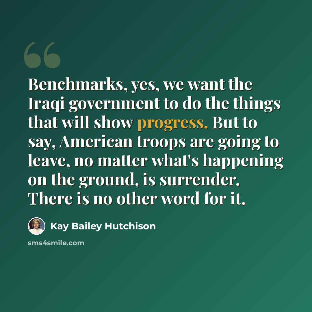 “Benchmarks, yes, we want the Iraqi government to do the things that will show progress. But to say, American troops are going to leave, no matter what's happening on the ground, is surrender. There is no other word for it.” quote by Kay Bailey Hutchison