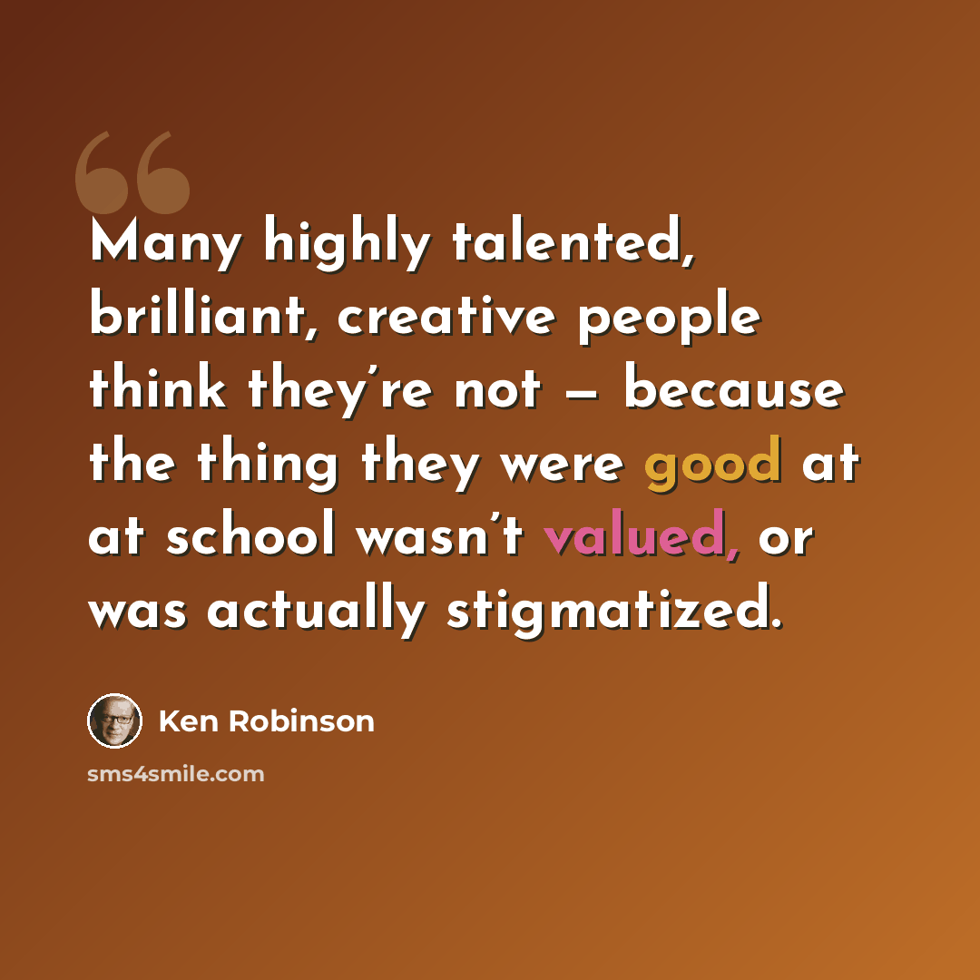 “Many highly talented, brilliant, creative people think they’re not — because the thing they were good at at school wasn’t valued, or was actually stigmatized.” quote by Ken Robinson