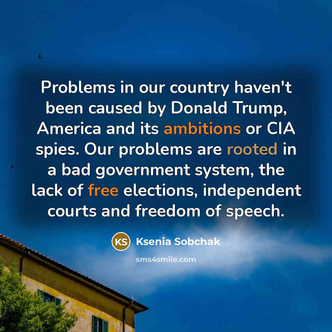 “Problems in our country haven't been caused by Donald Trump, America and its ambitions or CIA spies. Our problems are rooted in a bad government system, the lack of free elections, independent courts and freedom of speech.” quote by Ksenia Sobchak