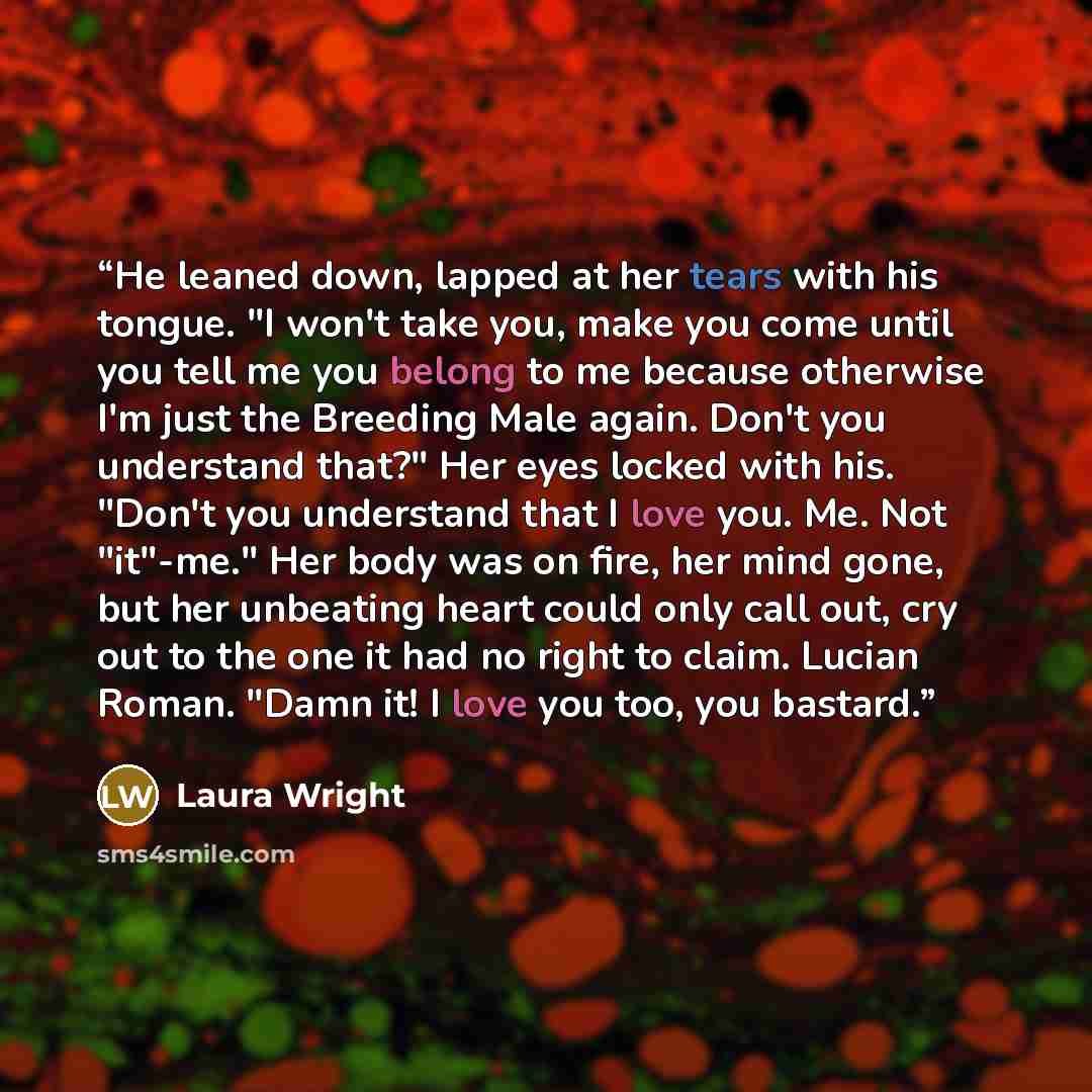 “He leaned down, lapped at her tears with his tongue. "I won't take you, make you come until you tell me you belong to me because otherwise I'm just the Breeding Male again. Don't you understand that?" Her eyes locked with his. "Don't you understand that I love you. Me. Not "it"-me." Her body was…” quote by Laura Wright