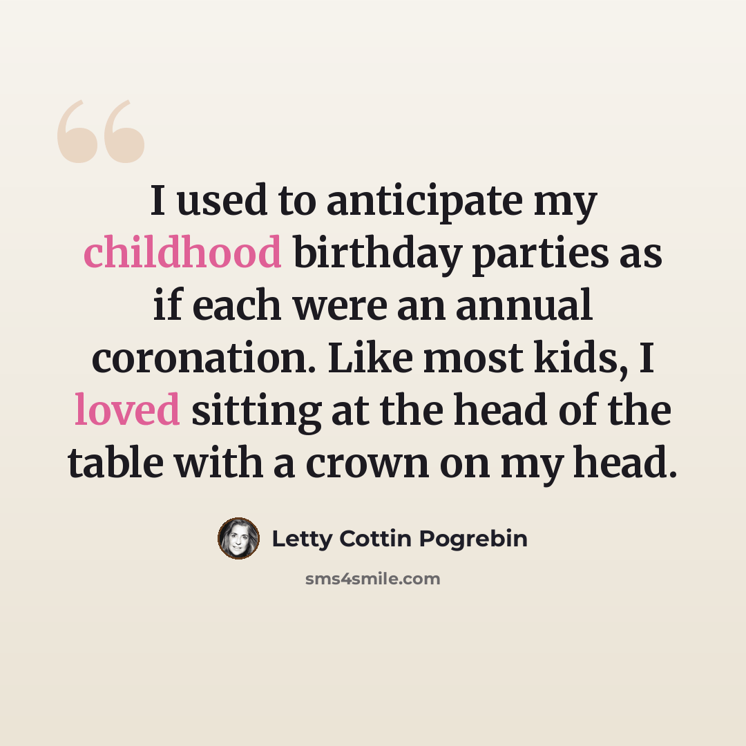 “I used to anticipate my childhood birthday parties as if each were an annual coronation. Like most kids, I loved sitting at the head of the table with a crown on my head.” quote by Letty Cottin Pogrebin