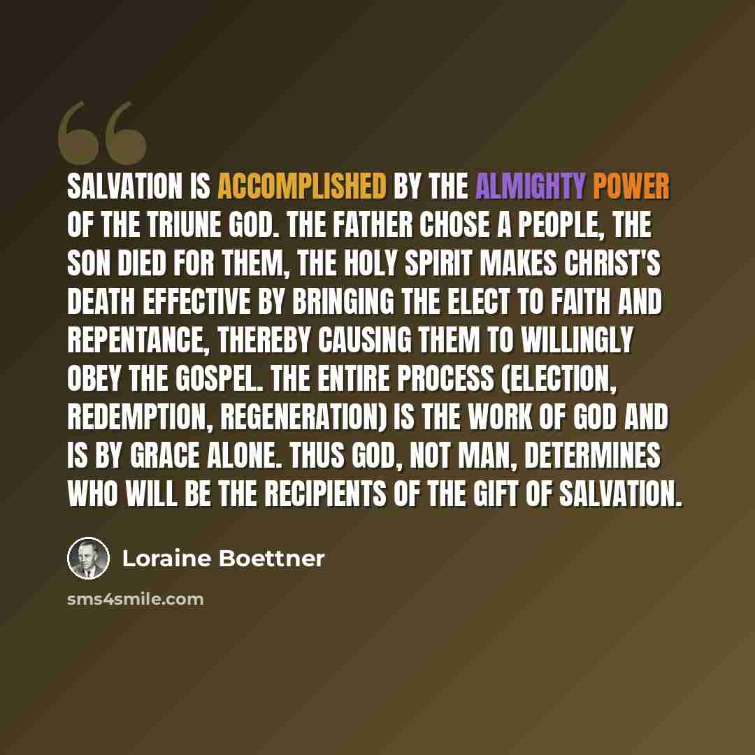 “Salvation is accomplished by the almighty power of the Triune God. The Father chose a people, the Son died for them, the Holy Spirit makes Christ's death effective by bringing the elect to faith and repentance, thereby causing them to willingly obey the gospel. The entire process (election…” quote by Loraine Boettner